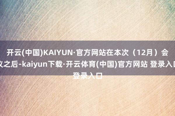 开云(中国)KAIYUN·官方网站在本次（12月）会议之后-kaiyun下载·开云体育(中国)官方网站 登录入口