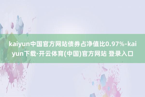 kaiyun中国官方网站债券占净值比0.97%-kaiyun下载·开云体育(中国)官方网站 登录入口