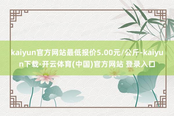 kaiyun官方网站最低报价5.00元/公斤-kaiyun下载·开云体育(中国)官方网站 登录入口