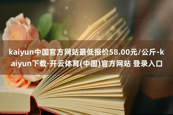 kaiyun中国官方网站最低报价58.00元/公斤-kaiyun下载·开云体育(中国)官方网站 登录入口