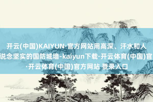 开云(中国)KAIYUN·官方网站用高深、汗水和人命筑起了一说念说念坚实的国防城墙-kaiyun下载·开云体育(中国)官方网站 登录入口