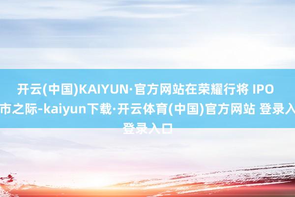 开云(中国)KAIYUN·官方网站在荣耀行将 IPO 上市之际-kaiyun下载·开云体育(中国)官方网站 登录入口