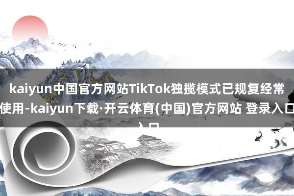 kaiyun中国官方网站TikTok独揽模式已规复经常使用-kaiyun下载·开云体育(中国)官方网站 登录入口