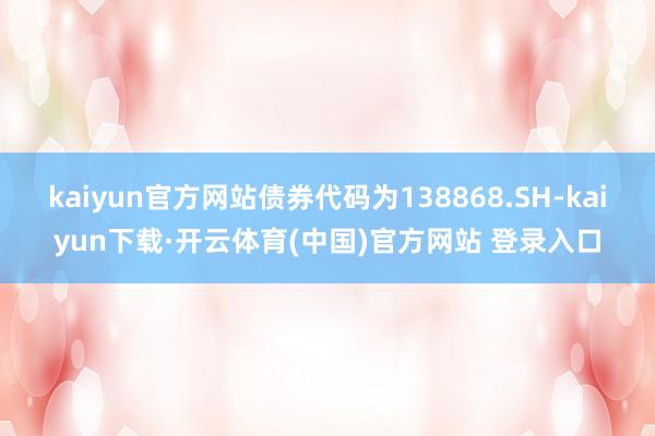 kaiyun官方网站债券代码为138868.SH-kaiyun下载·开云体育(中国)官方网站 登录入口