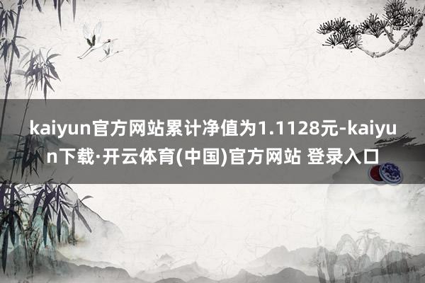 kaiyun官方网站累计净值为1.1128元-kaiyun下载·开云体育(中国)官方网站 登录入口