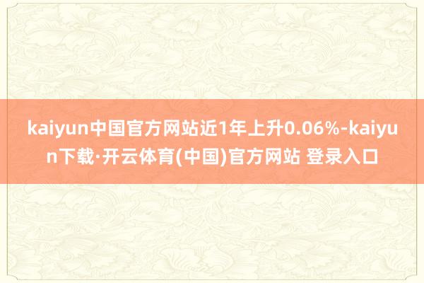 kaiyun中国官方网站近1年上升0.06%-kaiyun下载·开云体育(中国)官方网站 登录入口