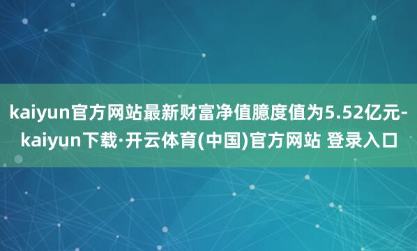 kaiyun官方网站最新财富净值臆度值为5.52亿元-kaiyun下载·开云体育(中国)官方网站 登录入口