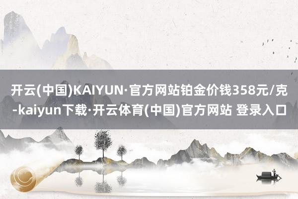 开云(中国)KAIYUN·官方网站铂金价钱358元/克-kaiyun下载·开云体育(中国)官方网站 登录入口