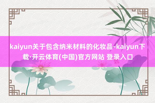 kaiyun关于包含纳米材料的化妆品-kaiyun下载·开云体育(中国)官方网站 登录入口