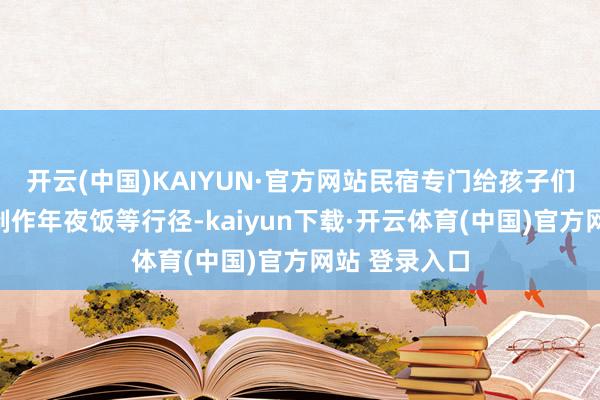 开云(中国)KAIYUN·官方网站民宿专门给孩子们准备了一都制作年夜饭等行径-kaiyun下载·开云体育(中国)官方网站 登录入口