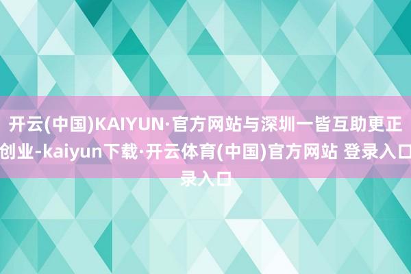 开云(中国)KAIYUN·官方网站与深圳一皆互助更正创业-kaiyun下载·开云体育(中国)官方网站 登录入口