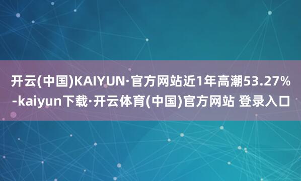 开云(中国)KAIYUN·官方网站近1年高潮53.27%-kaiyun下载·开云体育(中国)官方网站 登录入口
