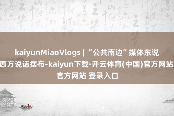 kaiyunMiaoVlogs | “公共南边”媒体东说念主反对西方说话摆布-kaiyun下载·开云体育(中国)官方网站 登录入口