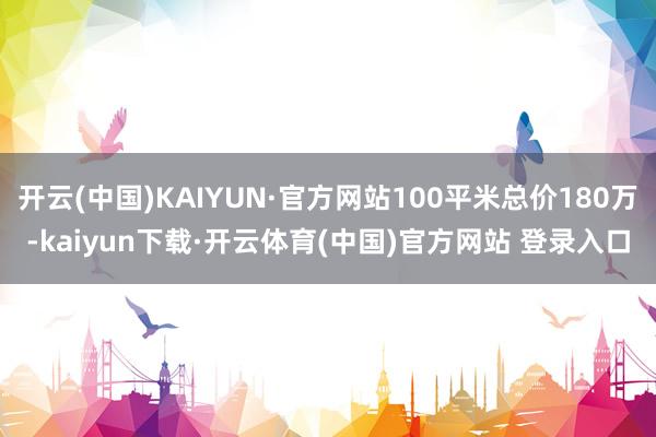 开云(中国)KAIYUN·官方网站100平米总价180万-kaiyun下载·开云体育(中国)官方网站 登录入口