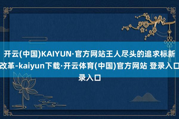 开云(中国)KAIYUN·官方网站王人尽头的追求标新改革-kaiyun下载·开云体育(中国)官方网站 登录入口