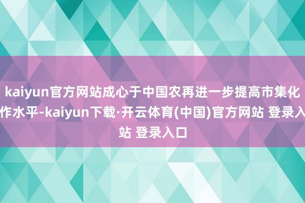 kaiyun官方网站成心于中国农再进一步提高市集化运作水平-kaiyun下载·开云体育(中国)官方网站 登录入口