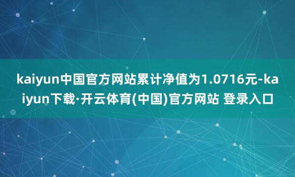 kaiyun中国官方网站累计净值为1.0716元-kaiyun下载·开云体育(中国)官方网站 登录入口