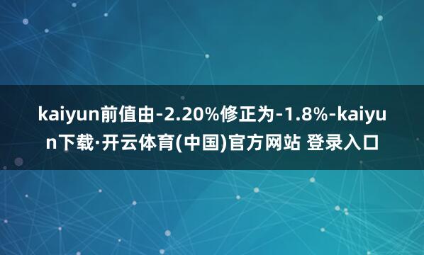 kaiyun前值由-2.20%修正为-1.8%-kaiyun下载·开云体育(中国)官方网站 登录入口