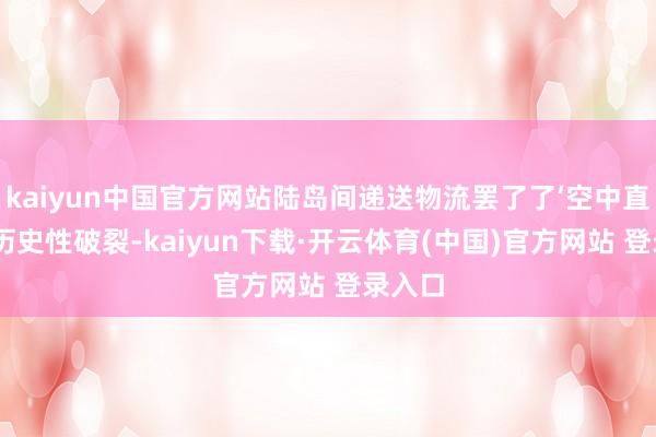 kaiyun中国官方网站陆岛间递送物流罢了了‘空中直达’的历史性破裂-kaiyun下载·开云体育(中国)官方网站 登录入口