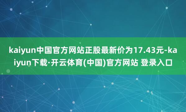 kaiyun中国官方网站正股最新价为17.43元-kaiyun下载·开云体育(中国)官方网站 登录入口