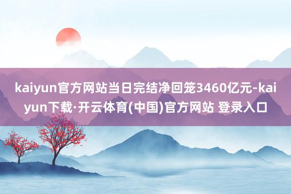 kaiyun官方网站当日完结净回笼3460亿元-kaiyun下载·开云体育(中国)官方网站 登录入口