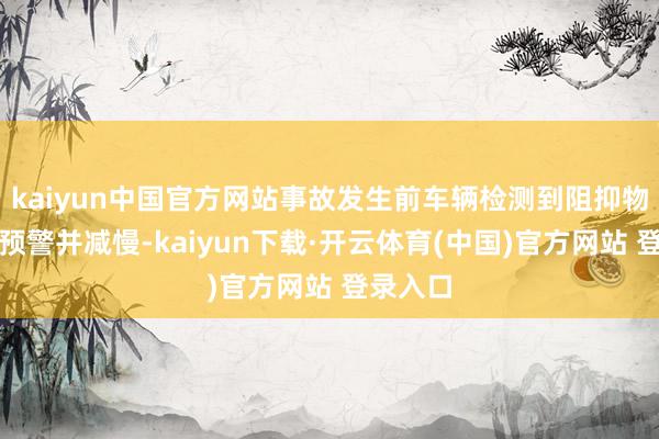 kaiyun中国官方网站事故发生前车辆检测到阻抑物后发出预警并减慢-kaiyun下载·开云体育(中国)官方网站 登录入口