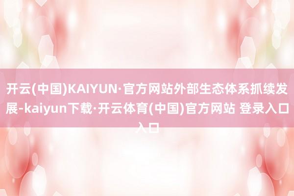开云(中国)KAIYUN·官方网站外部生态体系抓续发展-kaiyun下载·开云体育(中国)官方网站 登录入口