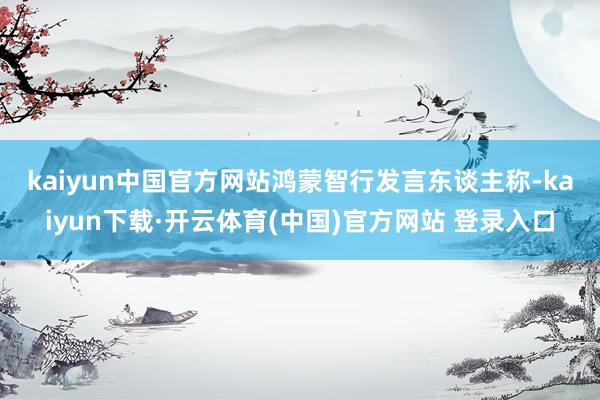 kaiyun中国官方网站　　鸿蒙智行发言东谈主称-kaiyun下载·开云体育(中国)官方网站 登录入口