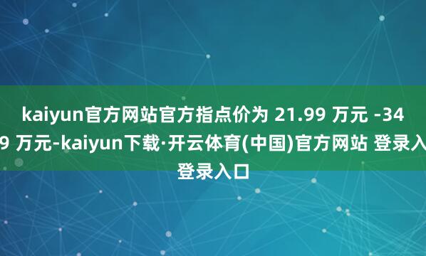 kaiyun官方网站官方指点价为 21.99 万元 -34.59 万元-kaiyun下载·开云体育(中国)官方网站 登录入口