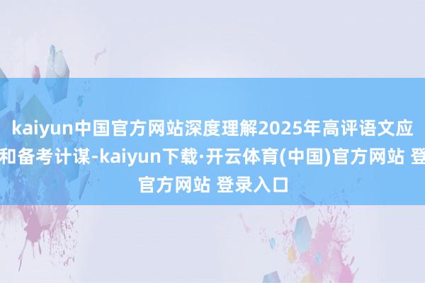 kaiyun中国官方网站深度理解2025年高评语文应考难点和备考计谋-kaiyun下载·开云体育(中国)官方网站 登录入口