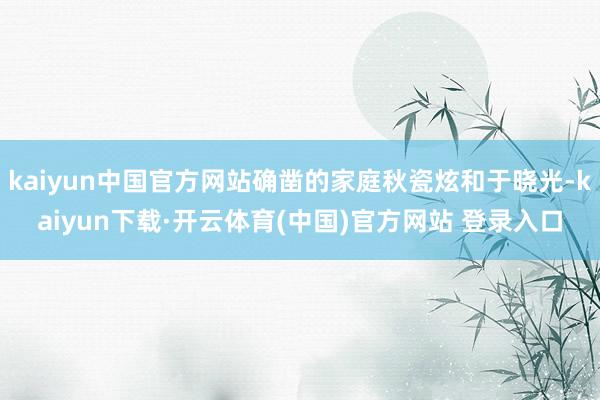 kaiyun中国官方网站确凿的家庭秋瓷炫和于晓光-kaiyun下载·开云体育(中国)官方网站 登录入口