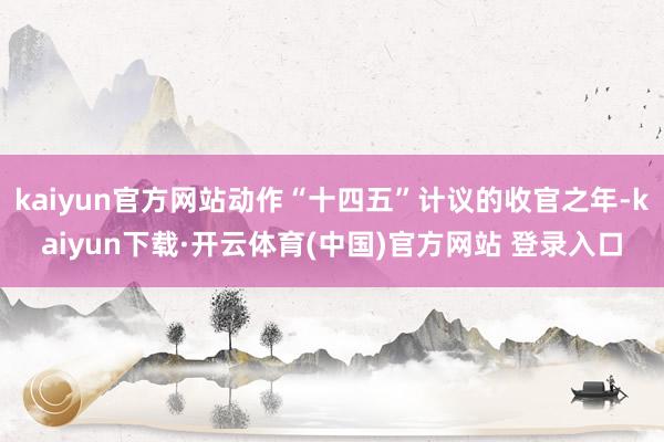 kaiyun官方网站动作“十四五”计议的收官之年-kaiyun下载·开云体育(中国)官方网站 登录入口