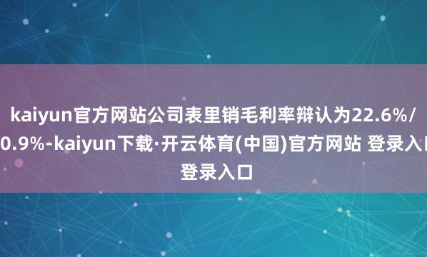 kaiyun官方网站公司表里销毛利率辩认为22.6%/10.9%-kaiyun下载·开云体育(中国)官方网站 登录入口