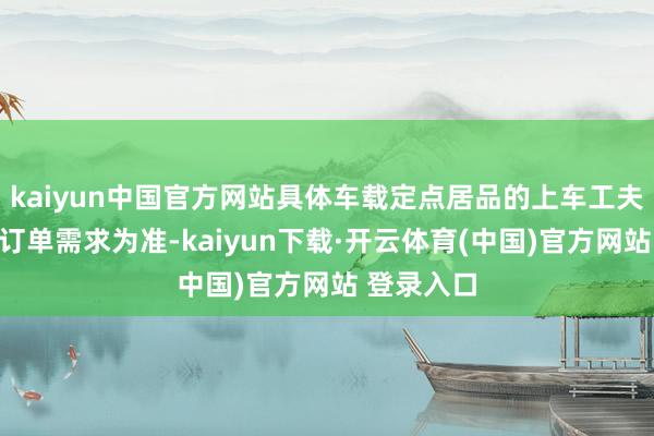 kaiyun中国官方网站具体车载定点居品的上车工夫以客户的订单需求为准-kaiyun下载·开云体育(中国)官方网站 登录入口
