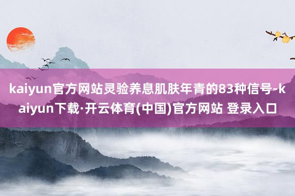 kaiyun官方网站灵验养息肌肤年青的83种信号-kaiyun下载·开云体育(中国)官方网站 登录入口