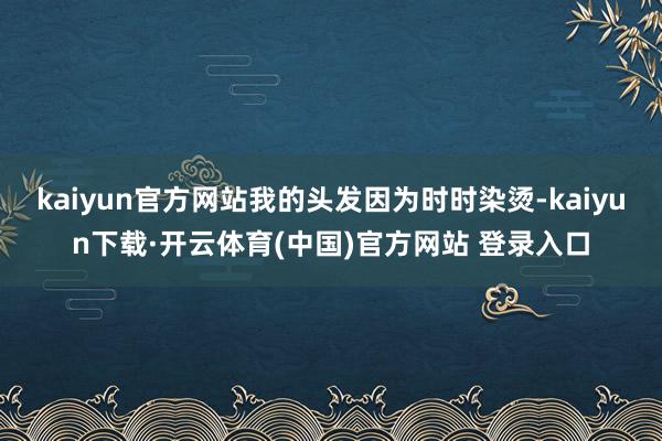 kaiyun官方网站我的头发因为时时染烫-kaiyun下载·开云体育(中国)官方网站 登录入口