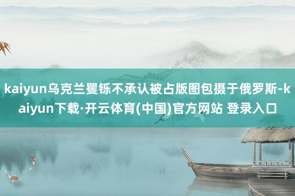 kaiyun乌克兰矍铄不承认被占版图包摄于俄罗斯-kaiyun下载·开云体育(中国)官方网站 登录入口