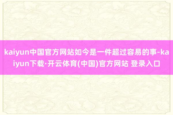 kaiyun中国官方网站如今是一件超过容易的事-kaiyun下载·开云体育(中国)官方网站 登录入口