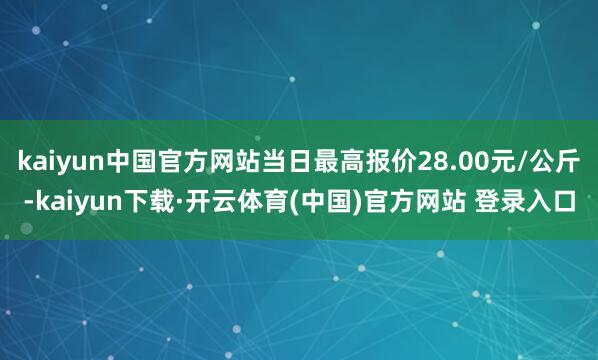 kaiyun中国官方网站当日最高报价28.00元/公斤-kaiyun下载·开云体育(中国)官方网站 登录入口