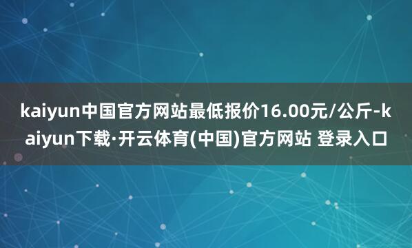 kaiyun中国官方网站最低报价16.00元/公斤-kaiyun下载·开云体育(中国)官方网站 登录入口