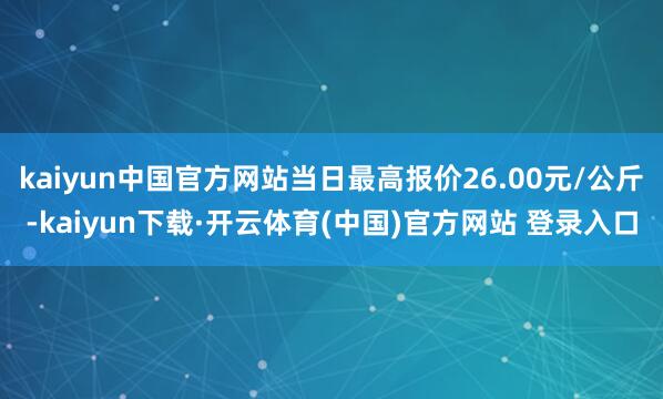 kaiyun中国官方网站当日最高报价26.00元/公斤-kaiyun下载·开云体育(中国)官方网站 登录入口