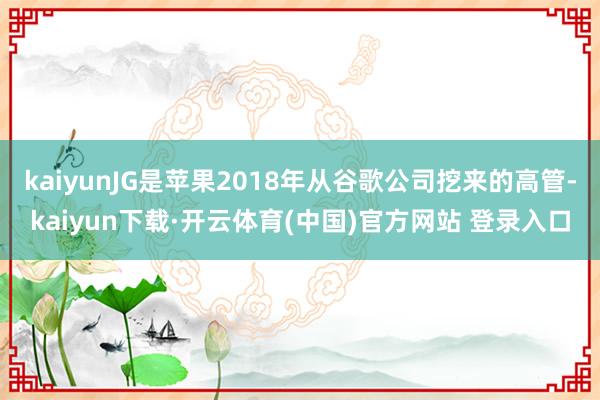 kaiyunJG是苹果2018年从谷歌公司挖来的高管-kaiyun下载·开云体育(中国)官方网站 登录入口