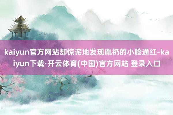 kaiyun官方网站却惊诧地发现胤礽的小脸通红-kaiyun下载·开云体育(中国)官方网站 登录入口