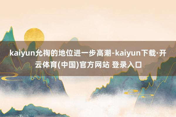 kaiyun允祹的地位进一步高潮-kaiyun下载·开云体育(中国)官方网站 登录入口