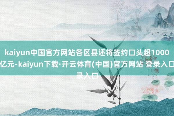 kaiyun中国官方网站各区县还将签约口头超1000亿元-kaiyun下载·开云体育(中国)官方网站 登录入口