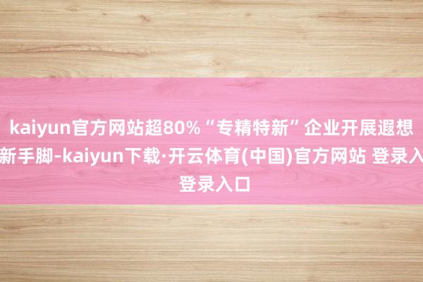kaiyun官方网站超80%“专精特新”企业开展遐想创新手脚-kaiyun下载·开云体育(中国)官方网站 登录入口