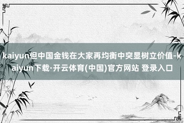 kaiyun但中国金钱在大家再均衡中突显树立价值-kaiyun下载·开云体育(中国)官方网站 登录入口