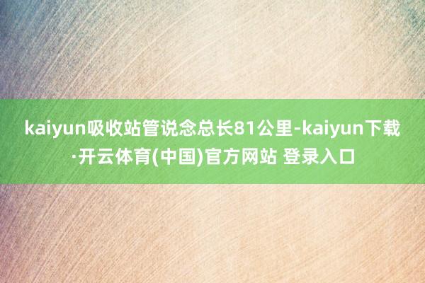 kaiyun吸收站管说念总长81公里-kaiyun下载·开云体育(中国)官方网站 登录入口