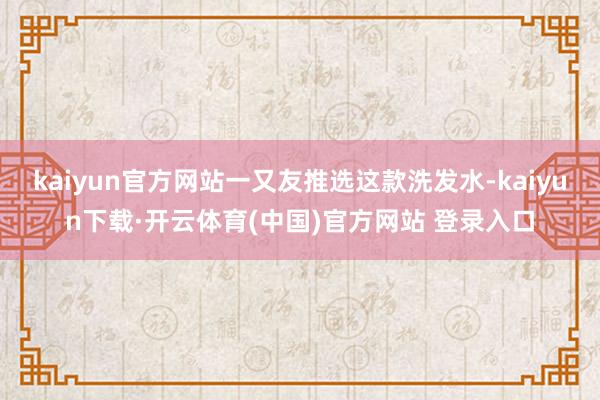kaiyun官方网站一又友推选这款洗发水-kaiyun下载·开云体育(中国)官方网站 登录入口