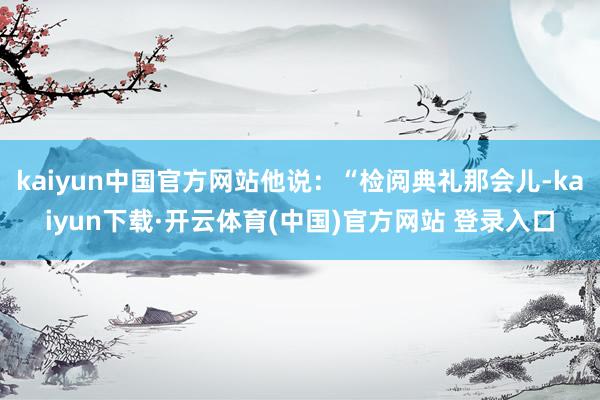 kaiyun中国官方网站他说:“检阅典礼那会儿-kaiyun下载·开云体育(中国)官方网站 登录入口